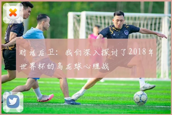 对话后卫：我们深入探讨了2018年世界杯的乌龙球心理战