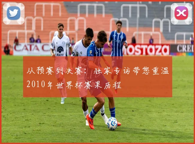 从预赛到决赛：独家专访带您重温2010年世界杯赛果历程