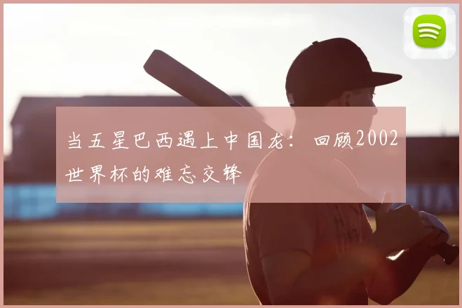 当五星巴西遇上中国龙：回顾2002世界杯的难忘交锋