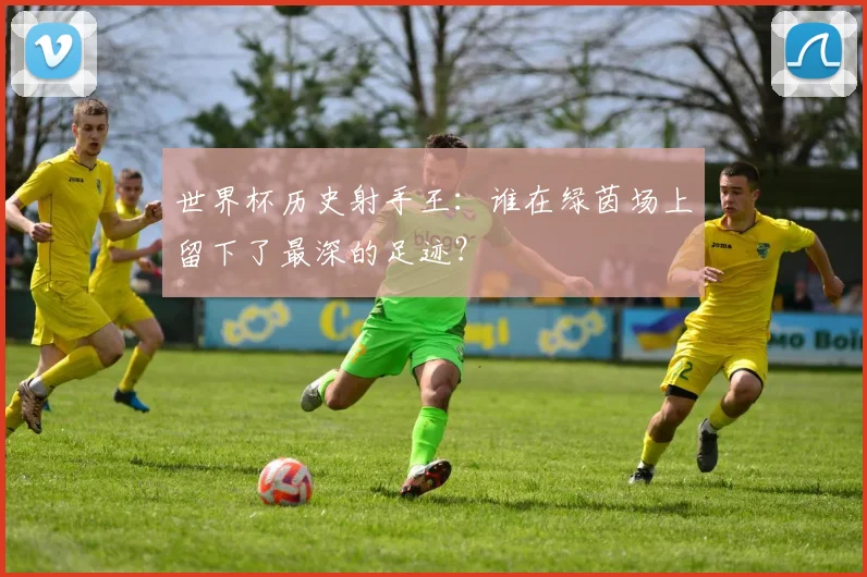 世界杯历史射手王：谁在绿茵场上留下了最深的足迹？