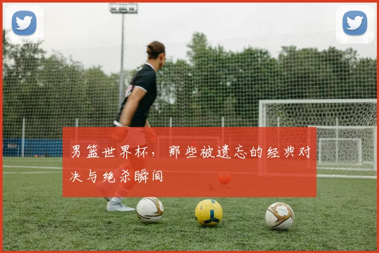 男篮世界杯,那些被遗忘的经典对决与绝杀瞬间