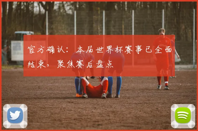 官方确认:本届世界杯赛事已全面结束,聚焦赛后盘点