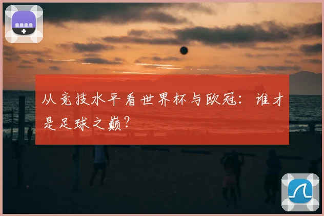 从竞技水平看世界杯与欧冠：谁才是足球之巅？