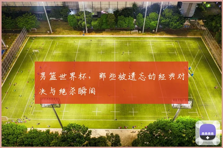 男篮世界杯,那些被遗忘的经典对决与绝杀瞬间